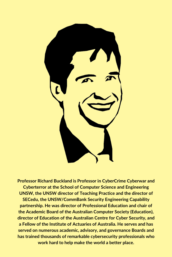 Professor Richard Buckland is Professor in CyberCrime Cyberwar and Cyberterror at the School of Computer Science and Engineering UNSW, the UNSW director of Teaching Practice and the director of SE (1)